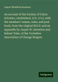 An account of the Society of Union Scholars, established, A.D. 1713, with the members' names, rules, and peal book, from the original M.S.S. and an appendix by Jasper W. Snowdon and Robert Tuke, of the Yorkshire Association of Change Ringers An account of the Society of Union Scholars, established, A.D. 1713, with the members' names, rules, and peal book, from the original M.S.S. and an appendix by Jasper W. Snowdon and Robert Tuke, of the Yorkshire Association of Change Ringers