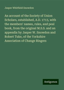 An account of the Society of Union Scholars, established, A.D. 1713, with the members' names, rules, and peal book, from the original M.S.S. and an appendix by Jasper W. Snowdon and Robert Tuke, of the Yorkshire Association of Change Ringers - Snowdon, Jasper Whitfield