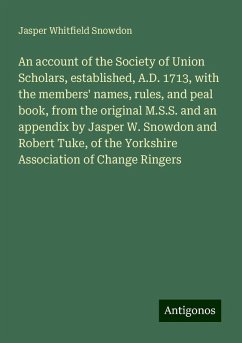 An account of the Society of Union Scholars, established, A.D. 1713, with the members' names, rules, and peal book, from the original M.S.S. and an appendix by Jasper W. Snowdon and Robert Tuke, of the Yorkshire Association of Change Ringers - Snowdon, Jasper Whitfield