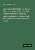 A catalogue of books for the library, comprising a selection of the best editions of standard works, by ancient and modern authors, in all departments of literature, science, and art