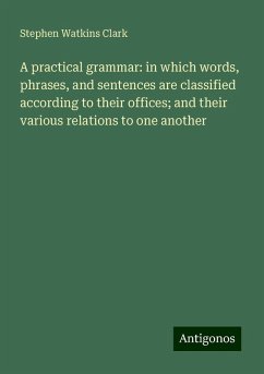 A practical grammar: in which words, phrases, and sentences are classified according to their offices; and their various relations to one another - Clark, Stephen Watkins