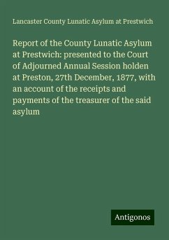 Report of the County Lunatic Asylum at Prestwich: presented to the Court of Adjourned Annual Session holden at Preston, 27th December, 1877, with an account of the receipts and payments of the treasurer of the said asylum - Prestwich, Lancaster County Lunatic Asylum at