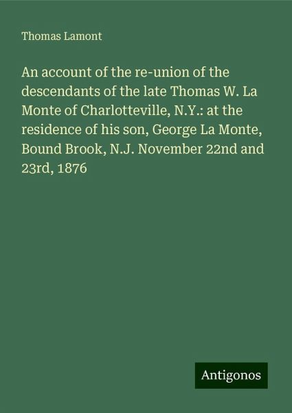 An account of the re-union of the descendants of the late Thomas W. La Monte of Charlotteville, N.Y.: at the residence of his son, George La Monte, Bound Brook, N.J. November 22nd and 23rd, 1876 An account of the re-union of the descendants of the late Thomas W. La Monte of Charlotteville, N.Y.: at the residence of his son, George La Monte, Bound Brook, N.J. November 22nd and 23rd, 1876