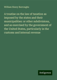 A treatise on the law of taxation as imposed by the states and their municipalities: or other subdivisions, and as exercised by the government of the United States, particularly in the customs and internal revenue - Burroughs, William Henry