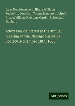 Addresses delivered at the annual meeting of the Chicago Historical Society, November 19th, 1868 - Arnold, Isaac Newton; Beckwith, Hiram Williams; Scammon, Jonathan Young; Kinzie, John H.; Hickling, William; Hubbard, Gurdon Saltonstall