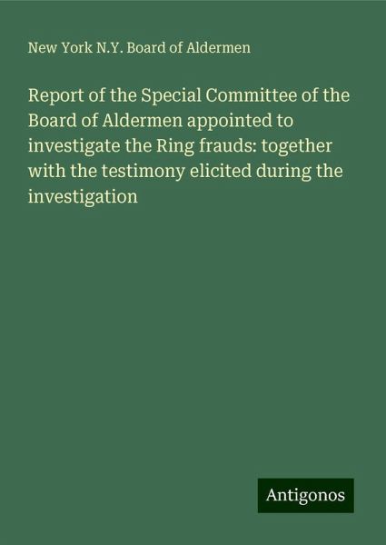 Report of the Special Committee of the Board of Aldermen appointed to investigate the Ring frauds: together with the testimony elicited during the investigation Report of the Special Committee of the Board of Aldermen appointed to investigate the Ring frauds: together with the testimony elicited during the investigation