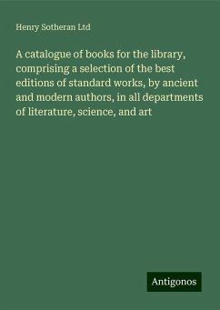 A catalogue of books for the library, comprising a selection of the best editions of standard works, by ancient and modern authors, in all departments of literature, science, and art - Ltd, Henry Sotheran