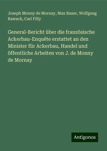 General-Bericht über die französische Ackerbau-Enquête erstattet an den Minister für Ackerbau, Handel und öffentliche Arbeiten von J. de Monny de Mornay General-Bericht über die französische Ackerbau-Enquête erstattet an den Minister für Ackerbau, Handel und öffentliche Arbeiten von J. de Monny de Mornay