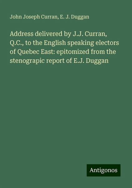 Address delivered by J.J. Curran, Q.C., to the English speaking electors of Quebec East: epitomized from the stenograpic report of E.J. Duggan Address delivered by J.J. Curran, Q.C., to the English speaking electors of Quebec East: epitomized from the stenograpic report of E.J. Duggan