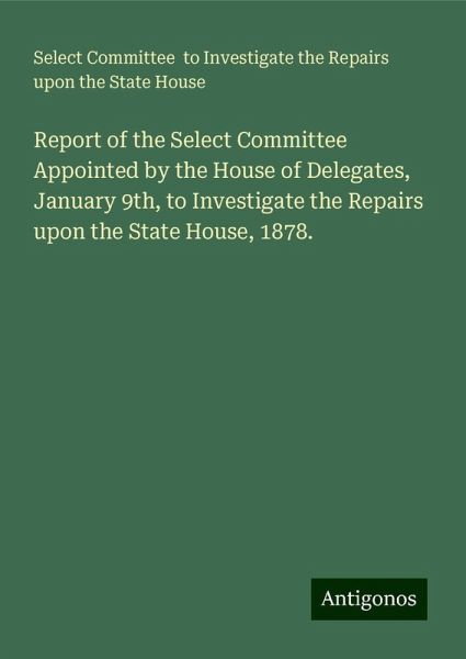 Report of the Select Committee Appointed by the House of Delegates, January 9th, to Investigate the Repairs upon the State House, 1878. Report of the Select Committee Appointed by the House of Delegates, January 9th, to Investigate the Repairs upon the State House, 1878.