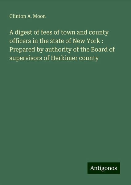 A digest of fees of town and county officers in the state of New York : Prepared by authority of the Board of supervisors of Herkimer county A digest of fees of town and county officers in the state of New York : Prepared by authority of the Board of supervisors of Herkimer county