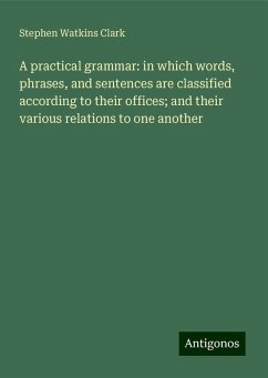 A practical grammar: in which words, phrases, and sentences are classified according to their offices; and their various relations to one another - Clark, Stephen Watkins
