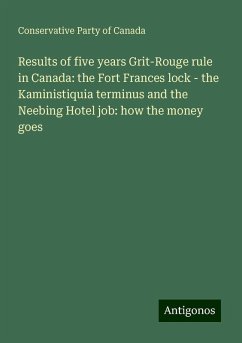 Results of five years Grit-Rouge rule in Canada: the Fort Frances lock - the Kaministiquia terminus and the Neebing Hotel job: how the money goes - Canada, Conservative Party Of