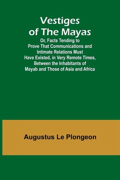 Vestiges of the Mayas; Or, Facts Tending to Prove That Communications and Intimate Relations Must Have Existed, in Very Remote Times, Between the Inhabitants of Mayab and Those of Asia and Africa Vestiges of the Mayas; Or, Facts Tending to Prove That Communications and Intimate Relations Must Have Existed, in Very Remote Times, Between the Inhabitants of Mayab and Those of Asia and Africa