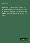 Letters of an Officer of the Corps of Royal Engineers from the British Army in Holland, Belgium, and France, to his Father, From the Latter End of 1813 to 1816 Letters of an Officer of the Corps of Royal Engineers from the British Army in Holland, Belgium, and France, to his Father, From the Latter End of 1813 to 1816