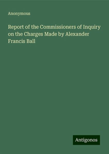 Report of the Commissioners of Inquiry on the Charges Made by Alexander Francis Ball Report of the Commissioners of Inquiry on the Charges Made by Alexander Francis Ball