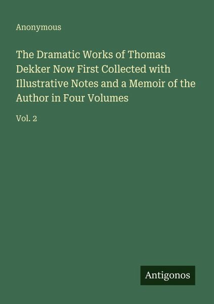 The Dramatic Works of Thomas Dekker Now First Collected with Illustrative Notes and a Memoir of the Author in Four Volumes The Dramatic Works of Thomas Dekker Now First Collected with Illustrative Notes and a Memoir of the Author in Four Volumes