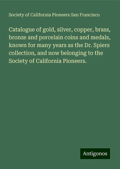 Catalogue of gold, silver, copper, brass, bronze and porcelain coins and medals, known for many years as the Dr. Spiers collection, and now belonging to the Society of California Pioneers. - Francisco, Society of California Pioneers San