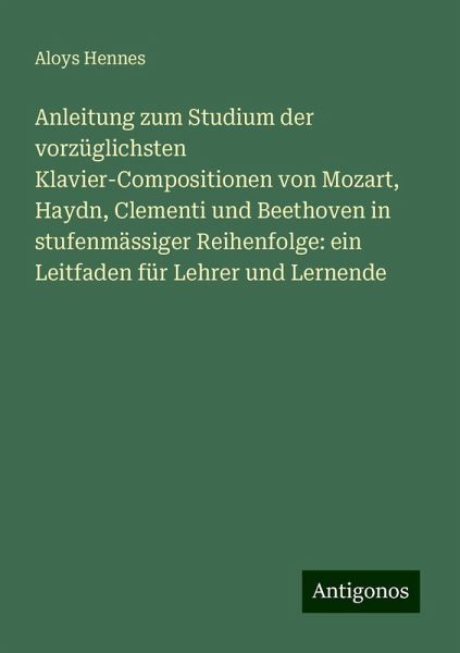 Anleitung zum Studium der vorzüglichsten Klavier-Compositionen von Mozart, Haydn, Clementi und Beethoven in stufenmässiger Reihenfolge: ein Leitfaden für Lehrer und Lernende