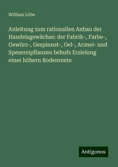 Anleitung zum rationallen Anbau der Handelsgewächse: der Fabrik-, Farbe-, Gewürz-, Gespinnst-, Oel-, Arznei- und Spezereipflanzen behufs Erzielung einer höhern Bodenrente - Löbe, William