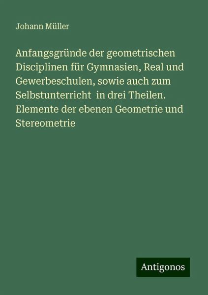 Anfangsgründe der geometrischen Disciplinen für Gymnasien, Real und Gewerbeschulen, sowie auch zum Selbstunterricht in drei Theilen. Elemente der ebenen Geometrie und Stereometrie