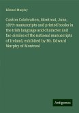 Caxton Celebration, Montreal, June, 1877: manuscripts and printed books in the Irish language and character and fac-similes of the national manuscripts of Ireland, exhibited by Mr. Edward Murphy of Montreal