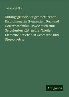 Anfangsgründe der geometrischen Disciplinen für Gymnasien, Real und Gewerbeschulen, sowie auch zum Selbstunterricht in drei Theilen. Elemente der ebenen Geometrie und Stereometrie - Müller, Johann