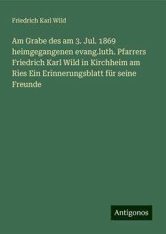 Am Grabe des am 3. Jul. 1869 heimgegangenen evang.luth. Pfarrers Friedrich Karl Wild in Kirchheim am Ries Ein Erinnerungsblatt für seine Freunde - Wild, Friedrich Karl Am Grabe des am 3. Jul. 1869 heimgegangenen evang.luth. Pfarrers Friedrich Karl Wild in Kirchheim am Ries Ein Erinnerungsblatt für seine Freunde - Wild, Friedrich Karl