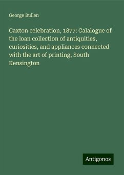 Caxton celebration, 1877: Calalogue of the loan collection of antiquities, curiosities, and appliances connected with the art of printing, South Kensington - Bullen, George