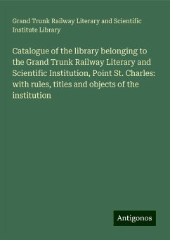 Catalogue of the library belonging to the Grand Trunk Railway Literary and Scientific Institution, Point St. Charles: with rules, titles and objects of the institution - Library, Grand Trunk Railway Literary and Scientific Institute