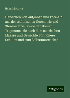 Handbuch von Aufgaben und Formeln aus der technischen Geometrie und Stereometrie, sowie der ebenen Trigonometrie nach dem metrischen Maasse und Gewichte Für höhere Schulen und zum Selbstunterrichte - Cotta, Heinrich