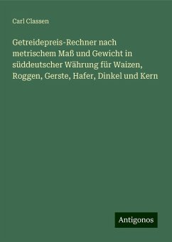 Getreidepreis-Rechner nach metrischem Maß und Gewicht in süddeutscher Währung für Waizen, Roggen, Gerste, Hafer, Dinkel und Kern - Classen, Carl Getreidepreis-Rechner nach metrischem Maß und Gewicht in süddeutscher Währung für Waizen, Roggen, Gerste, Hafer, Dinkel und Kern - Classen, Carl