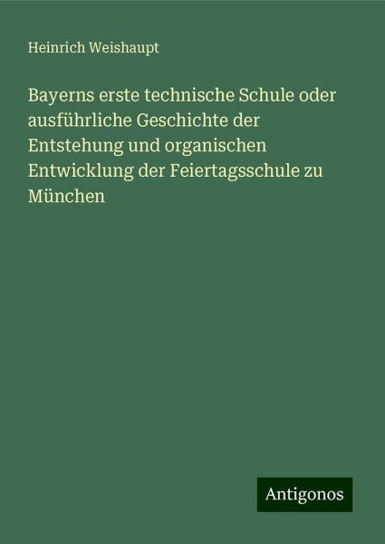 Bayerns erste technische Schule oder ausführliche Geschichte der Entstehung und organischen Entwicklung der Feiertagsschule zu München Bayerns erste technische Schule oder ausführliche Geschichte der Entstehung und organischen Entwicklung der Feiertagsschule zu München