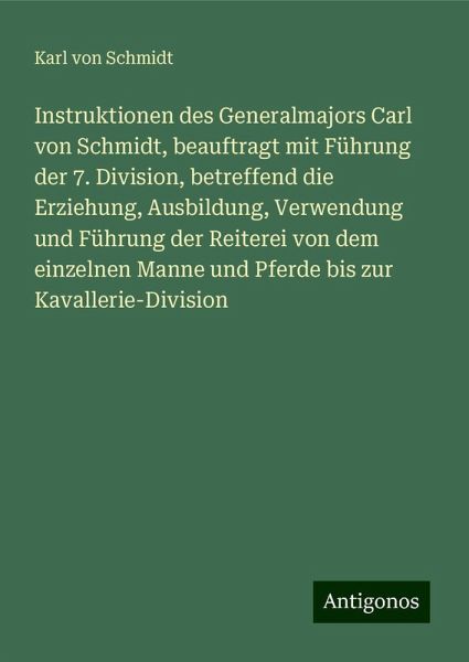 Instruktionen des Generalmajors Carl von Schmidt, beauftragt mit Führung der 7. Division, betreffend die Erziehung, Ausbildung, Verwendung und Führung der Reiterei von dem einzelnen Manne und Pferde bis zur Kavallerie-Division Instruktionen des Generalmajors Carl von Schmidt, beauftragt mit Führung der 7. Division, betreffend die Erziehung, Ausbildung, Verwendung und Führung der Reiterei von dem einzelnen Manne und Pferde bis zur Kavallerie-Division