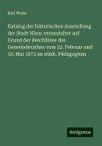 Katalog der historischen Ausstellung der Stadt Wien: veranstaltet auf Grund der Beschlüsse des Gemeinderathes vom 22. Februar und 10. Mai 1872 im städt. Pädagogium Katalog der historischen Ausstellung der Stadt Wien: veranstaltet auf Grund der Beschlüsse des Gemeinderathes vom 22. Februar und 10. Mai 1872 im städt. Pädagogium