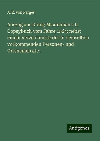 Auszug aus König Maximilian's II. Copeybuch vom Jahre 1564: nebst einem Verzeichnisse der in demselben vorkommenden Personen- und Ortsnamen etc. Auszug aus König Maximilian's II. Copeybuch vom Jahre 1564: nebst einem Verzeichnisse der in demselben vorkommenden Personen- und Ortsnamen etc.