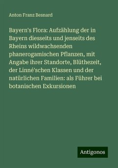Bayern's Flora: Aufzählung der in Bayern diesseits und jenseits des Rheins wildwachsenden phanerogamischen Pflanzen, mit Angabe ihrer Standorte, Blüthezeit, der Linné'schen Klassen und der natürlichen Familien: als Führer bei botanischen Exkursionen - Besnard, Anton Franz