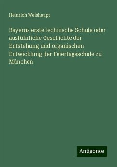 Bayerns erste technische Schule oder ausführliche Geschichte der Entstehung und organischen Entwicklung der Feiertagsschule zu München - Weishaupt, Heinrich