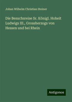 Die Besuchsreise Sr. Königl. Hoheit Ludwigs III., Grossherzogs von Hessen und bei Rhein - Steiner, Johan Wilhelm Christian