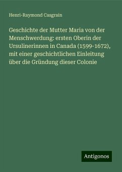 Geschichte der Mutter Maria von der Menschwerdung: ersten Oberin der Ursulinerinnen in Canada (1599-1672), mit einer geschichtlichen Einleitung über die Gründung dieser Colonie - Casgrain, Henri-Raymond