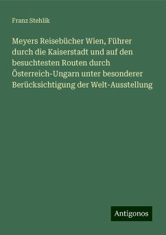 Meyers Reisebücher Wien, Führer durch die Kaiserstadt und auf den besuchtesten Routen durch Österreich-Ungarn unter besonderer Berücksichtigung der Welt-Ausstellung - Stehlik, Franz