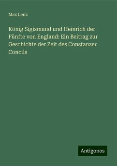 König Sigismund und Heinrich der Fünfte von England: Ein Beitrag zur Geschichte der Zeit des Constanzer Concils - Lenz, Max