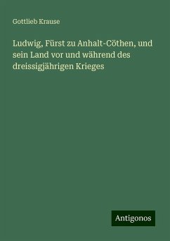 Ludwig, Fürst zu Anhalt-Cöthen, und sein Land vor und während des dreissigjährigen Krieges - Krause, Gottlieb