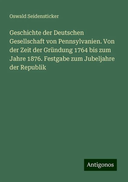 Geschichte der Deutschen Gesellschaft von Pennsylvanien. Von der Zeit der Gründung 1764 bis zum Jahre 1876. Festgabe zum Jubeljahre der Republik Geschichte der Deutschen Gesellschaft von Pennsylvanien. Von der Zeit der Gründung 1764 bis zum Jahre 1876. Festgabe zum Jubeljahre der Republik