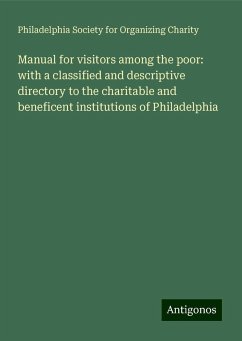 Manual for visitors among the poor: with a classified and descriptive directory to the charitable and beneficent institutions of Philadelphia - Charity, Philadelphia Society for Organizing