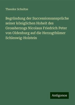 Begründung der Successionsansprüche seiner königlichen Hoheit des Grossherzogs Nicolaus Friedrich Peter von Oldenburg auf die Herzogthümer Schleswig-Holstein - Schultze, Theodor