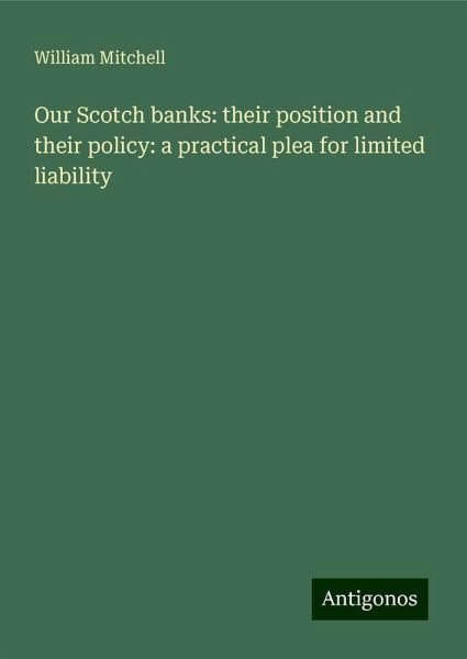 Our Scotch banks: their position and their policy: a practical plea for limited liability Our Scotch banks: their position and their policy: a practical plea for limited liability