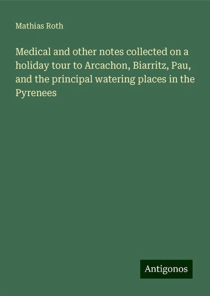 Medical and other notes collected on a holiday tour to Arcachon, Biarritz, Pau, and the principal watering places in the Pyrenees Medical and other notes collected on a holiday tour to Arcachon, Biarritz, Pau, and the principal watering places in the Pyrenees