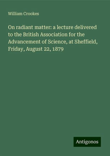 On radiant matter: a lecture delivered to the British Association for the Advancement of Science, at Sheffield, Friday, August 22, 1879