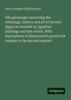 Nile gleanings concerning the ethnology; history and art of ancient Egypt as revealed by Egyptian paintings and bas-reliefs. With descriptions of Nubia and its great rock temples to the second cataract - Stuart, Henry Windsor Villiers